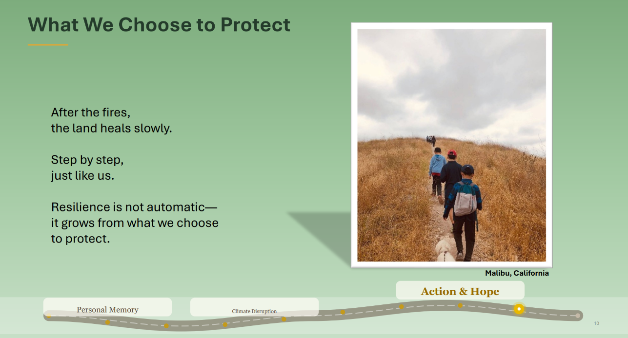 Photo of young children walking up a dirt path with brown grass on both sides. Caption: Malibu, California. Text: What We Choose to Protect. After the fires,
the land heals slowly.
Step by step,
just like us.
Resilience is not automatic—
it grows from what we choose
to protect.